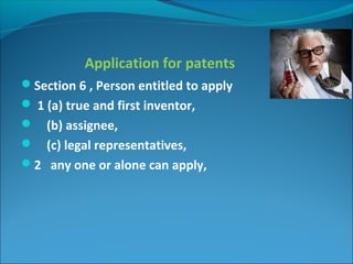 Application for patents
Section 6 , Person entitled to apply
 1 (a) true and first inventor,
 (b) assignee,
 (c) legal representatives,
2 any one or alone can apply,
 