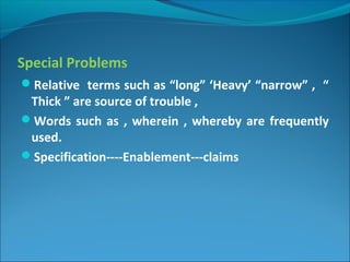 Special Problems
Relative terms such as “long” ‘Heavy’ “narrow” , “
Thick ” are source of trouble ,
Words such as , wherein , whereby are frequently
used.
Specification----Enablement---claims
 