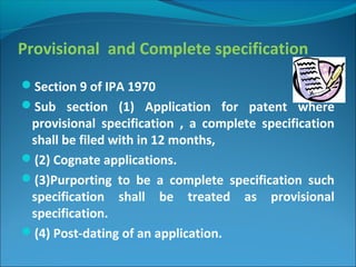 Provisional and Complete specification
Section 9 of IPA 1970
Sub section (1) Application for patent where
provisional specification , a complete specification
shall be filed with in 12 months,
(2) Cognate applications.
(3)Purporting to be a complete specification such
specification shall be treated as provisional
specification.
(4) Post-dating of an application.
 