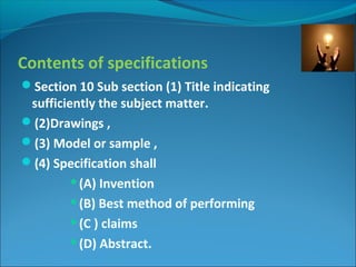 Contents of specifications
Section 10 Sub section (1) Title indicating
sufficiently the subject matter.
(2)Drawings ,
(3) Model or sample ,
(4) Specification shall
(A) Invention
(B) Best method of performing
(C ) claims
(D) Abstract.
 