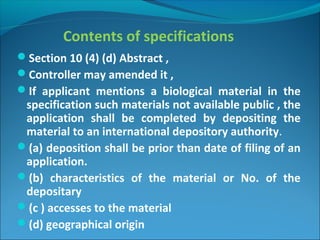 Contents of specifications
Section 10 (4) (d) Abstract ,
Controller may amended it ,
If applicant mentions a biological material in the
specification such materials not available public , the
application shall be completed by depositing the
material to an international depository authority.
(a) deposition shall be prior than date of filing of an
application.
(b) characteristics of the material or No. of the
depositary
(c ) accesses to the material
(d) geographical origin
 