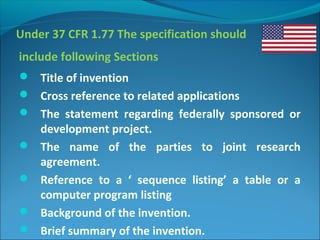 Under 37 CFR 1.77 The specification should
include following Sections
 Title of invention
 Cross reference to related applications
 The statement regarding federally sponsored or
development project.
 The name of the parties to joint research
agreement.
 Reference to a ‘ sequence listing’ a table or a
computer program listing
 Background of the invention.
 Brief summary of the invention.
 