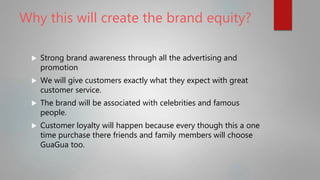 Why this will create the brand equity?
 Strong brand awareness through all the advertising and
promotion
 We will give customers exactly what they expect with great
customer service.
 The brand will be associated with celebrities and famous
people.
 Customer loyalty will happen because every though this a one
time purchase there friends and family members will choose
GuaGua too.
 