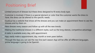Positioning Brief
 Limited amount of dresses but these dress designed to fit every body type.
 Customer is involved, if there is a special element or color that the customer wants the dress to
have, the dress can be altered to the specific needs.
 GuaGua has a website that shows all the dresses and you can make an appointment there to see the
dresses and try them on.
 New dresses every season and follow up with all the new trends.
 Making the traditional dresses in a different styles, such as the long sleeves, competitive advantage.
 A tailor is available every day, with appointment.
 App, easily make a appointment, day, month or even years before.
 Through the App you can see the new line each season App will be offer all different languages,
prime language is going to be Spanish.
 