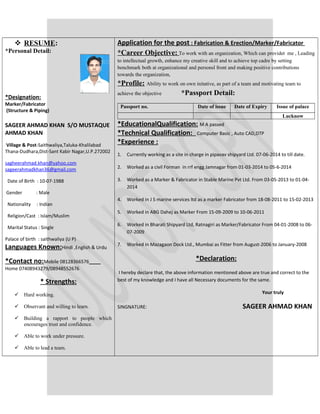  RESUME:
*Personal Detail:
*Designation:
Marker/Fabricator
(Structure & Piping)
SAGEER AHMAD KHAN S/O MUSTAQUE
AHMAD KHAN
Village & Post-Saithwaliya,Taluka-Khalilabad
Thana-Dudhara,Dist-Sant Kabir Nagar,U.P.272002
sagheerahmad.khan@yahoo.com
sageerahmadkhan36@gmail.com
Date of Birth : 10-07-1988
Gender : Male
Nationality : Indian
Religion/Cast : Islam/Muslim
Marital Status : Single
Palace of birth : saithwaliya (U P)
Languages Known:Hindi ,English & Urdu
*Contact no:Mobile 08128366576
Home 07408943279/08948552676
* Strengths:
 Hard working.
 Observant and willing to learn.
 Building a rapport to people which
encourages trust and confidence.
 Able to work under pressure.
 Able to lead a team.
Application for the post : Fabrication & Erection/Marker/Fabricator
*Career Objective: To work with an organization, Which can providet me , Leading
to intellectual growth, enhance my creative skill and to achieve top cadre by setting
benchmark both at organizational and personsl front and making positive contributions
towards the organization,
*Profile: Ability to work on own initative, as part of a team and motivating team to
achieve the objective *Passport Detail:
Passport no. Date of issue Date of Expiry Issue of palace
Lucknow
*EducationalQualification: M A passed
*Technical Qualification: Computer Basic , Auto CAD,DTP
*Experience :
1. Currently working as a site in charge in pipavav shipyard Ltd. 07-06-2014 to till date.
2. Worked as a civil Forman in rrf engg Jamnagar from 01-03-2014 to 05-6-2014
3. Worked as a Marker & Fabricator in Stable Marine Pvt Ltd. From 03-05-2013 to 01-04-
2014
4. Worked in J S marine services ltd as a marker Fabricator from 18-08-2011 to 15-02-2013
5. Worked in ABG Dahej as Marker From 15-09-2009 to 10-06-2011
6. Worked in Bharati Shipyard Ltd, Ratnagiri as Marker/Fabricator From 04-01-2008 to 06-
07-2009
7. Worked in Mazagaon Dock Ltd., Mumbai as Fitter from August-2006 to January-2008
*Declaration:
I hereby declare that, the above information mentioned above are true and correct to the
best of my knowledge and I have all Necessary documents for the same.
Your truly
SINGNATURE: SAGEER AHMAD KHAN
 