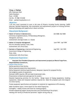 Vinay J. Pathak
678, Shukrawar Peth
Sathe Chambers
Pune - 411002
Cell No. +91 988 110 4438
Email : pathakvinayj@yahoo.co.in
Objective :
Educational Background :
1 Master of Science in Mechatronics, Oct’2000 –Mar’2002
University of Applied Sciences. FH-Ravensburg-Weingarten,
Weingarten, Germany.
Achievement (Average Grade): 2.1 (Good)
2 Master in Computer Management June’1997 – Apr’1999
Prin.N.G.Naralkar Institute, Pune, India.
Achievement: 61% (First Class)
3 Bachelor of Engineering in Mechanical Engineering, Aug’1991 – Oct’1995
Government College of Engineering,
Pune, India.
Achievement: 63% (First Class)
Professional Experience :
1
Responsibilities involved are,
a
I am very much interested to work in the area of Projects including Facility planning, CAPEX
planning, detailed Engineering. Also Automation and Improvements projects on existing facilities.
Seeking challenging work opportunity in above activities.
Associate Vice President (Expansion and Improvement projects) at Bharat Forge Pune.
Detailed Engineering activities for this facility - Design layout of forging equipments, handling
equipments, robots and manpower positions required etc. Make the proposed cycle time diagram
for entire facility.
Make foundation layout, trench layout for the whole forging line.
Handing over facility to Production personnel. Support during ramp up.
Define expected productivity requirements.
Design of New Facility :
Define portfolio of new facility.
Estimate CAPEX required, IRR and make broad project plan.
Freeze equipment specifications and handover to materials for negotiations & PO releasing.
Presentations to Board and seek approval for project.
Provide engineering support during execution and commissioning of the project.
Define Equipment (technical specifications), Manpower required for proposed facility.
Get budgetary quotes of equipments.
Fortnightly / weekly reviews with team for tracking progress.
 
