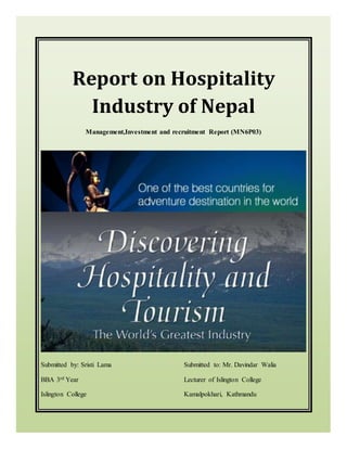 Report on Hospitality
Industry of Nepal
Management,Investment and recruitment Report (MN6P03)
Submitted by: Sristi Lama Submitted to: Mr. Davindar Walia
BBA 3rd Year Lecturer of Islington College
Islington College Kamalpokhari, Kathmandu
 