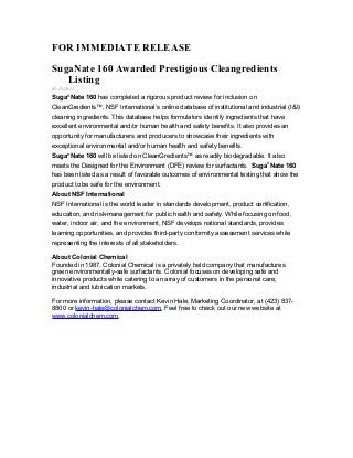 FOR IMMEDIATE RELEASE
SugaNate 160 Awarded Prestigious Cleangredients
Listing
02.15.2011
Suga®
Nate 160 has completed a rigorous product review for inclusion on
CleanGredients™, NSF International’s online database of institutional and industrial (I&I)
cleaning ingredients. This database helps formulators identify ingredients that have
excellent environmental and/or human health and safety benefits. It also provides an
opportunity for manufacturers and producers to showcase their ingredients with
exceptional environmental and/or human health and safety benefits.
Suga®
Nate 160 will be listed on CleanGredients™ as readily biodegradable. It also
meets the Designed for the Environment (DFE) review for surfactants. Suga®
Nate 160
has been listed as a result of favorable outcomes of environmental testing that show the
product to be safe for the environment.
About NSF International
NSF International is the world leader in standards development, product certification,
education, and risk-management for public health and safety. While focusing on food,
water, indoor air, and the environment, NSF develops national standards, provides
learning opportunities, and provides third-party conformity assessment services while
representing the interests of all stakeholders.
About Colonial Chemical
Founded in 1987, Colonial Chemical is a privately held company that manufactures
green environmentally-safe surfactants. Colonial focuses on developing safe and
innovative products while catering to an array of customers in the personal care,
industrial and lubrication markets.
For more information, please contact Kevin Hale, Marketing Coordinator, at (423) 837-
8800 or kevin-hale@colonialchem.com. Feel free to check out our new website at
www.colonialchem.com.
 