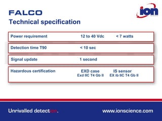 Technical specification
Power requirement
Detection time T90
12 to 40 Vdc
< 10 sec
Signal update 1 second
< 7 watts
Hazardous certification EXD case IS sensor
Exd IIC T4 Gb II EX ib IIC T4 Gb II
 
