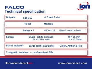 Technical specification
Outputs 4-20 mA 4, 3 and 2 wire
RS 485 Modbus
Relays x 2 60 Vdc 2A (Alarm 1, Alarm 2 or Fault)
Screen OLED - White on black
128 (w) x 64 (h) pixels
W = 35 mm
Large bright LED panel
5 magnetic switches
H = 17.5 mm
Status indicator Green, Amber & Red
+ confirmation LEDs
 