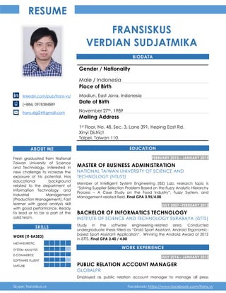 Skype: fransiskus.vs Facebook: https://www.facebook.com/frans.vs
RESUME
linkedin.com/pub/frans-vs/
(+886) 0978384889
frans.digi24@gmail.com
ABOUT ME
Fresh graduated from National
Taiwan University of Science
and Technology, interested in
new challenge to increase the
exposure of his potential. Has
educational background
related to the department of
Information Technology, and
Industrial Management
(Production Management). Fast
learner with good analysis skill
with good performance. Ready
to lead or to be a part of the
solid team.
SKILLS
WORK (IT-BASED)
METAHEURISTIC
SYSTEM ANALYSIS
E-COMMERCE
SOFTWARE FLUENT
MATLAB
FRANSISKUS
VERDIAN SUDJATMIKA
BIODATA
Gender / Nationality
Male / Indonesia
Place of Birth
Madiun, East Java, Indonesia
Date of Birth
November 27th, 1989
Mailing Address
1st Floor, No. 48, Sec. 3, Lane 391, Heping East Rd.
Xinyi District
Taipei, Taiwan 110.
EDUCATION
FEBRUARY 2013 – JANUARY 2015
MASTER OF BUSINESS ADMINISTRATION
NATIONAL TAIWAN UNIVERSITY OF SCIENCE AND
TECHNOLOGY (NTUST)
Member of Intelligent System Engineering (ISE) Lab, research topic is
“Solving Supplier Selection Problem Based on the Fuzzy Analytic Hierarchy
Process – A Case Study on the Food Industry”, Fuzzy System, and
Management-related field. Final GPA 3.95/4.00
JULY 2007 –FEBRUARY 2012
BACHELOR OF INFORMATICS TECHNOLOGY
INSTITUTE OF SCIENCE AND TECHNOLOGY SURABAYA (iSTTS)
Study in the software engineering-related area. Conducted
undergraduate thesis titled as “Droid Sport Assistant, Android Ergonomic-
based Sport Assistant Application”. Winning the Android Award of 2012
in iSTTS. Final GPA 3.40 / 4.00
WORK EXPERIENCE
JULY 2014 – JANUARY 2015
PUBLIC RELATION ACCOUNT MANAGER
GLOBALPR
Employed as public relation account manager to manage all press
 