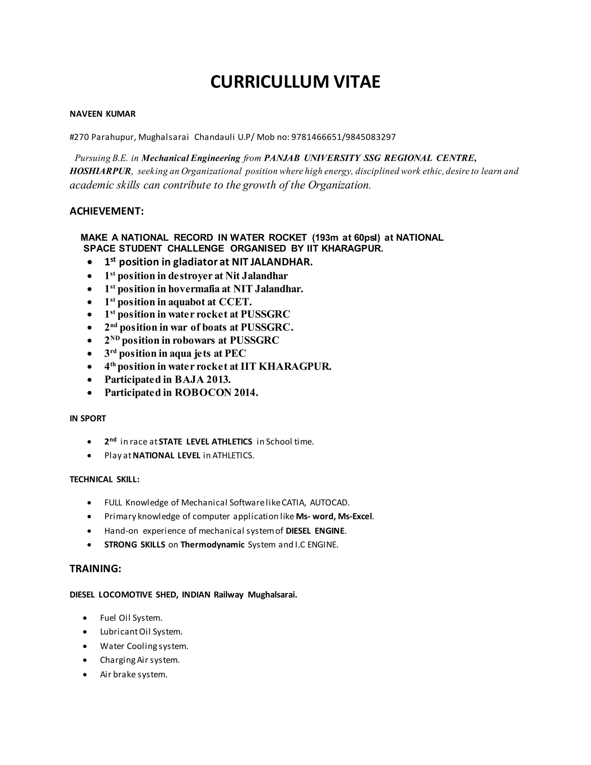 CURRICULLUM VITAE
NAVEEN KUMAR
#270 Parahupur, Mughalsarai Chandauli U.P/ Mob no: 9781466651/9845083297
Pursuing B.E. in Mechanical Engineering from PANJAB UNIVERSITY SSG REGIONAL CENTRE,
HOSHIARPUR, seeking an Organizational position where high energy, disciplined work ethic,desire to learn and
academic skills can contribute to the growth of the Organization.
ACHIEVEMENT:
MAKE A NATIONAL RECORD IN WATER ROCKET (193m at 60psI) at NATIONAL
SPACE STUDENT CHALLENGE ORGANISED BY IIT KHARAGPUR.
 1st position in gladiatorat NIT JALANDHAR.
 1st
position in destroyer at Nit Jalandhar
 1st
position in hovermafia at NIT Jalandhar.
 1st
position in aquabot at CCET.
 1st
position in water rocket at PUSSGRC
 2nd
position in war of boats at PUSSGRC.
 2ND
position in robowars at PUSSGRC
 3rd
position in aqua jets at PEC
 4th
position in water rocket at IIT KHARAGPUR.
 Participated in BAJA 2013.
 Participated in ROBOCON 2014.
IN SPORT
 2nd in race atSTATE LEVEL ATHLETICS in School time.
 Play atNATIONAL LEVEL in ATHLETICS.
TECHNICAL SKILL:
 FULL Knowledge of Mechanical SoftwarelikeCATIA, AUTOCAD.
 Primary knowledge of computer application like Ms- word, Ms-Excel.
 Hand-on experience of mechanical systemof DIESEL ENGINE.
 STRONG SKILLS on Thermodynamic System and I.C ENGINE.
TRAINING:
DIESEL LOCOMOTIVE SHED, INDIAN Railway Mughalsarai.
 Fuel Oil System.
 LubricantOil System.
 Water Coolingsystem.
 ChargingAir system.
 Air brake system.
 