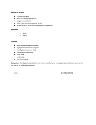 PERSONAL HOBBIES
 Doing projectwork.
 Reading Automobile magazine.
 Long drivewith friend.
 Sport:Chess,Badminton,Counter Strike.
 Watchingmovie (especially animated and racingmovie).
Languages:
 Hindi.
 English.
Strength:
 Adjustablewith new environment.
 High patience and tolerance power.
 Healthy communication skills.
 Coordinatingcapabilities.
 Team work.
 Leadership.
 Positivethinking.
Declaration: I hereby declarethat all theinformation provided by me in this application is factual and correctto
the best of my knowledge and belief.
Date: (NAVEEN KUMAR)
 