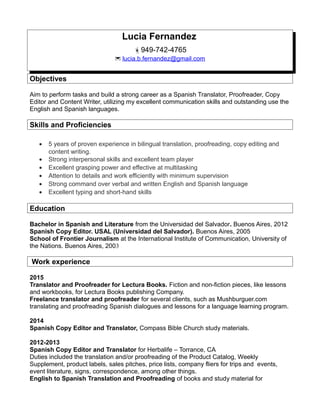 Lucia Fernandez
949-742-4765
 lucia.b.fernandez@gmail.com
Objectives
Aim to perform tasks and build a strong career as a Spanish Translator, Proofreader, Copy
Editor and Content Writer, utilizing my excellent communication skills and outstanding use the
English and Spanish languages.
Skills and Proficiencies
• 5 years of proven experience in bilingual translation, proofreading, copy editing and
content writing.
• Strong interpersonal skills and excellent team player
• Excellent grasping power and effective at multitasking
• Attention to details and work efficiently with minimum supervision
• Strong command over verbal and written English and Spanish language
• Excellent typing and short-hand skills
Education
Bachelor in Spanish and Literature from the Universidad del Salvador. Buenos Aires, 2012
Spanish Copy Editor. USAL (Universidad del Salvador). Buenos Aires, 2005
School of Frontier Journalism at the International Institute of Communication, University of
the Nations. Buenos Aires, 2003
Work experience
2015
Translator and Proofreader for Lectura Books. Fiction and non-fiction pieces, like lessons
and workbooks, for Lectura Books publishing Company.
Freelance translator and proofreader for several clients, such as Mushburguer.com
translating and proofreading Spanish dialogues and lessons for a language learning program.
2014
Spanish Copy Editor and Translator, Compass Bible Church study materials.
2012-2013
Spanish Copy Editor and Translator for Herbalife – Torrance, CA
Duties included the translation and/or proofreading of the Product Catalog, Weekly
Supplement, product labels, sales pitches, price lists, company fliers for trips and events,
event literature, signs, correspondence, among other things.
English to Spanish Translation and Proofreading of books and study material for
 