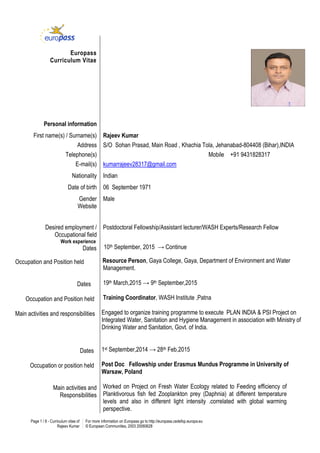 Page 1 / 8 - Curriculum vitae of
Rajeev Kumar
For more information on Europass go to http://europass.cedefop.europa.eu
© European Communities, 2003 20060628
Europass
Curriculum Vitae
Personal information
First name(s) / Surname(s) Rajeev Kumar
Address S/O Sohan Prasad, Main Road , Khachia Tola, Jehanabad-804408 (Bihar),INDIA
Telephone(s) Mobile +91 9431828317
E-mail(s) kumarrajeev28317@gmail.com
Nationality Indian
Date of birth 06 September 1971
Gender
Website
Male
Desired employment /
Occupational field
Work experience
Dates
Occupation and Position held
Dates
Occupation and Position held
Main activities and responsibilities
Dates
Occupation or position held
Main activities and
Responsibilities
Postdoctoral Fellowship/Assistant lecturer/WASH Experts/Research Fellow
10th September, 2015 → Continue
Resource Person, Gaya College, Gaya, Department of Environment and Water
Management.
19th March,2015 → 9th September,2015
Training Coordinator, WASH Institute ,Patna
Engaged to organize training programme to execute PLAN INDIA & PSI Project on
Integrated Water, Sanitation and Hygiene Management in association with Ministry of
Drinking Water and Sanitation, Govt. of India.
1st September,2014 → 28th Feb,2015
Post Doc Fellowship under Erasmus Mundus Programme in University of
Warsaw, Poland
Worked on Project on Fresh Water Ecology related to Feeding efficiency of
Planktivorous fish fed Zooplankton prey (Daphnia) at different temperature
levels and also in different light intensity .correlated with global warming
perspective.
 