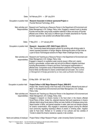 Page 2 / 8 - Curriculum vitae of
Rajeev Kumar
For more information on Europass go to http://europass.cedefop.europa.eu
© European Communities, 2003 20060628
Dates
Occupation or position held
Main activities and
Responsibilities
1st February,2014 → 28th July,2014
Research Associate in Unilever sponsored Project on
Fluoride Removal Technology, 2014.
Research and Teaching as a Resource Person in the Department of Environment and
Water Management, A.N. College, Patna, India. Engaged in research work to develop
Fluoride removal filter using locally available materials in Bihar and study of Fluoride
affected zone of Bihar. Also study on different type of metallic absorbents for Fluoride
and their capacity in lab condition and affected field condition.
Dates
Occupation or position held
Main activities and
responsibilities
Dates
1st May,2012 → 31st January,2014
Research Associate in DST- NIAS Project, 2012-13.
Title- “Community based technological solution for providing safe drinking water to
arsenic exposed population of Ganga- Meghna -Brahmaputra plains of East India as
a part of Socio-Technological solutions for Major Water Challenges facing India.
Research and Teaching as a Resource Person in the Department of Environment and
Water Management, A.N. College, Patna, India
Engaged in research on qualitative water scarcity issues in Bihar and arsenic
toxicity in groundwater, surface water and soil and its different mitigation technique
Including Bioremediation of Arsenic and Socio-Technological implementation in
affected area. Comparative study of Bioremediation potential of Phragmites karka,
Eisenia fetida and Microbes for arsenic contaminated soil and water. Also worked
on Management of Sludge generated by so many water purification technologies.
03 May 2009 – 30th April, 2012.
Occupation or position held Project Fellow in UGC Major Research Project, 2009-2012
Project Title- “Arsenic toxicity in the Food chain of the Arsenic affected fluvial plains of
Bihar” in the Department of Environment and Water Management, A.N. College,
Patna, India.
Main activities and
responsibilities
Research and Teaching as a Resource Person in the Department of Environment and
Water Management, A.N. College, Patna, India.
Engaged in research on Arsenic toxicity in the food chain in the Arsenic affected
fluvial Plains of Bihar. Under this, obtained intensive field work experience in Arsenic
affected district along fluvial plains of Bihar and also foothills of Himalayas along Indo-
Nepal boarder in Bihar, and gained expertise in water, plant and soil sample analysis
for arsenic contamination. Also engaged in awareness program among the affected
local community regarding hazardous effects of arsenic in drinking water, irrigation
water & Food chain. Worked on 12 varieties of rice cultivars and two varieties of
Tomato to detect the Arsenic resistance capacity in lab condition.
Name and address of employer Project Fellow in Major Research Project under University Grants Commission in
 