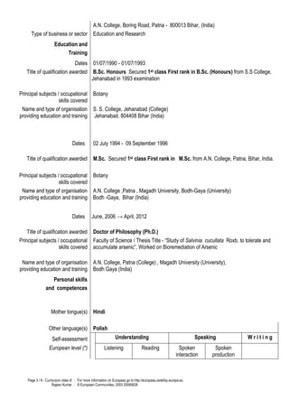 Page 3 / 8 - Curriculum vitae of
Rajeev Kumar
For more information on Europass go to http://europass.cedefop.europa.eu
© European Communities, 2003 20060628
A.N. College, Boring Road, Patna - 800013 Bihar, (India)
Type of business or sector Education and Research
Education and
Training
Dates 01/07/1990 - 01/07/1993
Title of qualification awarded B.Sc. Honours Secured 1st class First rank in B.Sc. (Honours) from S.S College,
Jehanabad in 1993 examination
Principal subjects / occupational
skills covered
Botany
Name and type of organisation
providing education and training
S. S. College, Jehanabad (College)
Jehanabad, 804408 Bihar (India)
Dates 02 July 1994 - 09 September 1996
Title of qualification awarded M.Sc. Secured 1st class First rank in M.Sc. from A.N. College, Patna, Bihar, India.
Principal subjects / occupational
skills covered
Botany
Name and type of organisation
providing education and training
A.N. College ,Patna , Magadh University, Bodh-Gaya (University)
Bodh -Gaya, Bihar (India)
Dates June, 2006 → April, 2012
Title of qualification awarded Doctor of Philosophy (Ph.D.)
Principal subjects / occupational
skills covered
Faculty of Science / Thesis Title - “Study of Salvinia cucullata Roxb. to tolerate and
accumulate arsenic”, Worked on Bioremediation of Arsenic
Name and type of organisation
providing education and training
A.N. College, Patna (College) , Magadh University (University),
Bodh Gaya (India)
Personal skills
and competences
Mother tongue(s) Hindi
Other language(s) Polish
Self-assessment Understanding Speaking W r i t i n g
European level (*) Listening Reading Spoken
interaction
Spoken
production
 