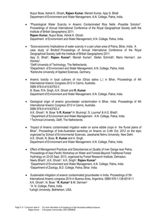 Page 5 / 8 - Curriculum vitae of
Rajeev Kumar
For more information on Europass go to http://europass.cedefop.europa.eu
© European Communities, 2003 20060628
Nupur Bose, Ashok K. Ghosh, Rajeev Kumar, Manish Kumar, Ajay G. Bhatt
Department of Environment and Water Management, A.N. College, Patna, India.
 “Physiological Water Scarcity in Arsenic Contaminated Rice fields -Possible Solution”,
Proceedings of Annual International Conference of the Royal Geographical Society (with the
Institute of British Geographers) 2011.
Rajeev Kumar, Nupur Bose, Ashok K. Ghosh.
Department of Environment and Water Management, A.N. College, Patna, India.
 “Socio-economic Implications of water scarcity in a peri urban area of Patna, Bihar, India; A
case study of Bindtoli”,Proceedings of Annual International Conference of the Royal
Geographical Society (with the Institute of British Geographers) 2011.
Ajay G. Bhatt1, Rajeev Kumar2, Manish Kumar2, Stefan Schmidt3, Mario Herman3, Jon
Hoinkis3.
1Delft University of Technology, The Netherlands.
2Department of Environment and Water Management, A.N. College, Patna, India
3Karlsruhe University of Applied Sciences, Germany.
 Arsenic toxicity in local cultivars of rice (Oriza sativa L.) in Bihar, Proceedings of 4th
International Arsenic Congress 2012 in Cairns, Australia.
ISBN 978-0-415-63763-3
N. Bose, R.N. Singh, A.K. Ghosh and R. Kumar
Department of Environment and Water Management, A.N. College, Patna, India
 Geological origin of arsenic groundwater contamination in Bihar, India. Proceedings of 4th
International Arsenic Congress 2012 in Cairns, Australia.
ISBN 978-0-415-63763-3
A.K. Ghosh1, N. Bose 1& R. Kumar1.H. Bruining2, S. Lourma2 & A.G. Bhatt2,
1 Department of Environment and Water Management A.N. College, Patna, India
2 Technical University, Delft, The Netherlands.
 “Impact of Arsenic contaminated irrigation water on some edible crops in the fluvial plains of
Bihar”, Proceedings of Indo-Australian workshop on Arsenic on 3-4th Oct. 2012 on the topic
organized by School of Environmental Sciences, Jawaharlal Nehru University, New Delhi.
A.K. Ghosh, N. Bose, R. Kumar and A. Singh.
Department of Environment and Water Management, A.N. College, Patna, India.
 Effect of Management Practices and Disturbances on Quality of river Ganga near Patna,
Proceedings of Asia Pacific Workshop on Water and Forests-Beyond Traditional Forest
Hydrology on 23-25 Sept. 2013, organized by Forest Research Institute, Dehradun.
Neetu Bharti1, A.K. Ghosh1, A.K. Singh2, Rajeev Kumar1
1Department of Environment and Water Management, A.N. College, Patna, India
2Department of Zoology, B.D. College, Patna, Bihar, India.
 Sustainable mitigation of arsenic contaminated groundwater in India. Proceedings of 5th
International Arsenic congress 2014 in Buenos Aires, Argentina. ISBN 978-1-138-00141-1
A.K. Ghosh1, N. Bose 1 R. Kumar1 & M. German2.
1A. N. College, Patna, India
2Lehigh University, Bethlehem, USA.
 