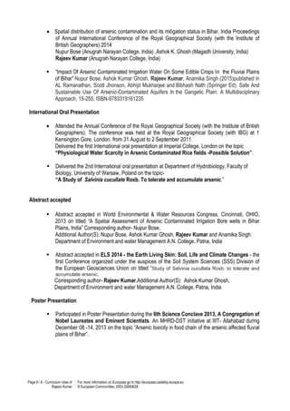 Page 6 / 8 - Curriculum vitae of
Rajeev Kumar
For more information on Europass go to http://europass.cedefop.europa.eu
© European Communities, 2003 20060628
 Spatial distribution of arsenic contamination and its mitigation status in Bihar, India Proceedings
of Annual International Conference of the Royal Geographical Society (with the Institute of
British Geographers) 2014
Nupur Bose (Anugrah Narayan College, India) ,Ashok K. Ghosh (Magadh University, India)
Rajeev Kumar (Anugrah Narayan College, India)
 “Impact Of Arsenic Contaminated Irrigation Water On Some Edible Crops In the Fluvial Plains
of Bihar” Nupur Bose, Ashok Kumar Ghosh, Rajeev Kumar, Anamika Singh (2015)published in
AL Ramanathan, Scott Jhonson, Abhijit Mukharjee and Bibhash Nath (Springer Ed): Safe And
Sustainable Use Of Arsenic-Contaminated Aquifers In the Gangetic Plain: A Multidisciplinary
Approach, 15-255, ISBN-9783319161235
International Oral Presentation
 Attended the Annual Conference of the Royal Geographical Society (with the Institute of British
Geographers). The conference was held at the Royal Geographical Society (with IBG) at 1
Kensington Gore, London, from 31 August to 2 September 2011.
Delivered the first International oral presentation at Imperial College, London on the topic
“Physiological Water Scarcity in Arsenic Contaminated Rice fields -Possible Solution”.
 Delivered the 2nd International oral presentation at Department of Hydrobiology, Faculty of
Biology, University of Warsaw, Poland on the topic-
“A Study of Salvinia cucullate Roxb. To tolerate and accumulate arsenic.”
Abstract accepted
 Abstract accepted in World Environmental & Water Resources Congress, Cincinnati, OHIO,
2013 on titled “A Spatial Assessment of Arsenic Contaminated Irrigation Bore wells in Bihar
Plains, India” Corresponding author- Nupur Bose,
Additional Author(S): Nupur Bose, Ashok Kumar Ghosh, Rajeev Kumar and Anamika Singh.
Department of Environment and water Management A.N. College, Patna, India
 Abstract accepted in ELS 2014 - the Earth Living Skin: Soil, Life and Climate Changes - the
first Conference organized under the auspices of the Soil System Sciences (SSS) Division of
the European Geosciences Union on titled “Study of Salvinia cucullata Roxb. to tolerate and
accumulate arsenic.
Corresponding author- Rajeev Kumar,Additional Author(S): Ashok Kumar Ghosh,
Department of Environment and water Management A.N. College, Patna, India
Poster Presentation
 Participated in Poster Presentation during the 6th Science Conclave 2013, A Congregation of
Nobel Laureates and Eminent Scientists. An MHRD-DST initiative at IIIT- Allahabad during
December 08 -14, 2013 on the topic “Arsenic toxicity in food chain of the arsenic affected fluvial
plains of Bihar”.
 