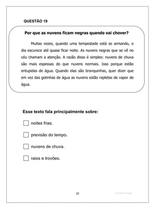 QUESTÃO 19


 Por que as nuvens ficam negras quando vai chover?

        Muitas vezes, quando uma tempestade está se armando, o
dia escurece até quase ficar noite. As nuvens negras que se vê no
céu chamam a atenção. A razão disso é simples: nuvens de chuva
são mais espessas do que nuvens normais. Isso porque estão
entupidas de água. Quando elas são branquinhas, quer dizer que
em vez das gotinhas de água as nuvens estão repletas de vapor de
água.




Esse texto fala principalmente sobre:

 noites frias.
 previsão do tempo.
 nuvens de chuva.
 raios e trovões.


                               20                     2ºS/2010-Teste02
 