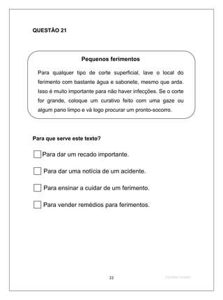 QUESTÃO 21




                  Pequenos ferimentos

 Para qualquer tipo de corte superficial, lave o local do
 ferimento com bastante água e sabonete, mesmo que arda.
 Isso é muito importante para não haver infecções. Se o corte
 for grande, coloque um curativo feito com uma gaze ou
 algum pano limpo e vá logo procurar um pronto-socorro.




Para que serve este texto?


Para dar um recado importante.
 Para dar uma notícia de um acidente.
 Para ensinar a cuidar de um ferimento.
 Para vender remédios para ferimentos.




                              22                     2ºS/2010-Teste02
 
