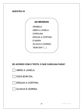 QUESTÃO 24




                  AS MENINAS

                ARABELA
                ABRIA A JANELA
                CAROLINA
                ERGUIA A CORTINA
                E MAIRA
                OLHAVA E SORRIA.
                “BOM DIA!” (...)




DE ACORDO COM O TEXTO, O QUE CAROLINA FAZIA?


 ABRIA A JANELA.
 DIZIA BOM DIA.
 ERGUIA A CORTINA.
 OLHAVA E SORRIA.

                         25             2ºS/2010-Teste02
 