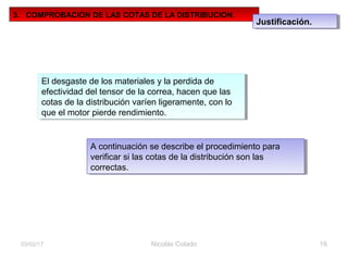 Nicolás Colado 1603/02/17
3. COMPROBACION DE LAS COTAS DE LA DISTRIBUCION.
Justificación.Justificación.
El desgaste de los materiales y la perdida de
efectividad del tensor de la correa, hacen que las
cotas de la distribución varíen ligeramente, con lo
que el motor pierde rendimiento.
El desgaste de los materiales y la perdida de
efectividad del tensor de la correa, hacen que las
cotas de la distribución varíen ligeramente, con lo
que el motor pierde rendimiento.
A continuación se describe el procedimiento para
verificar si las cotas de la distribución son las
correctas.
A continuación se describe el procedimiento para
verificar si las cotas de la distribución son las
correctas.
 