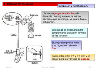 Nicolás Colado 2103/02/17
4. REGLAJE DE VALVULAS.
Llamamos juego de válvulas a la
distancia que hay entre el taqué y el
elemento que lo empuja, ya sea la leva o
el balancín.
Llamamos juego de válvulas a la
distancia que hay entre el taqué y el
elemento que lo empuja, ya sea la leva o
el balancín.
Este juego es necesaria para
compensar la dilatación térmica
de las válvulas.
Este juego es necesaria para
compensar la dilatación térmica
de las válvulas.
El juego siempre se mide
y se regula con el motor
frío.
El juego siempre se mide
y se regula con el motor
frío.
Suele estar entre 0´1 y 0´4 mm y es
mayor para las válvulas de escape.
Suele estar entre 0´1 y 0´4 mm y es
mayor para las válvulas de escape.
Definición y justificación.Definición y justificación.
 