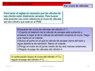 Nicolás Colado 2603/02/17
4. REGLAJE DE VALVULAS.
Por cruce de válvulas.Por cruce de válvulas.
Para hacer el reglaje es necesario que las válvulas de
ese cilindro estén totalmente cerradas. Para buscar
esta posición uso como referencia el cruce de válvulas
del otro cilindro que esté en el PMS.
Para hacer el reglaje es necesario que las válvulas de
ese cilindro estén totalmente cerradas. Para buscar
esta posición uso como referencia el cruce de válvulas
del otro cilindro que esté en el PMS.
Búsqueda del cruce de válvulas del cilindro nº 1:
1.Cuando el balancín de la válvula de escape está subiendo y
empieza a bajar el de la válvula de admisión empieza el cruce. Hago
una marca en el volante.
2.Busco el punto en el que la válvula de escape cierra del todo y
sigue abierta la de admisión. Marco el volante.
3.Pongo el motor en el punto medio de las dos marcas anteriores.
4.Regulo el juego de válvulas del cilindro 4.
Búsqueda del cruce de válvulas del cilindro nº 1:
1.Cuando el balancín de la válvula de escape está subiendo y
empieza a bajar el de la válvula de admisión empieza el cruce. Hago
una marca en el volante.
2.Busco el punto en el que la válvula de escape cierra del todo y
sigue abierta la de admisión. Marco el volante.
3.Pongo el motor en el punto medio de las dos marcas anteriores.
4.Regulo el juego de válvulas del cilindro 4.
A continuación busco el cruce del cilindro nº 3 y
regulo el juego del cilindro nº 2, ….
A continuación busco el cruce del cilindro nº 3 y
regulo el juego del cilindro nº 2, ….
 