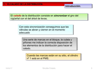 Nicolás Colado 3
1. ELCALADO DE LA DISTRIBUCIÓN.
El calado de la distribución consiste en sincronizar el giro del
cigüeñal con el del árbol de levas.
El calado de la distribución consiste en sincronizar el giro del
cigüeñal con el del árbol de levas.
Con esta sincronización conseguimos que las
válvulas se abran y cierren en el momento
adecuado
Con esta sincronización conseguimos que las
válvulas se abran y cierren en el momento
adecuado
Una serie de marcas en el bloque, la culata y
piñones me indican la correcta disposición de
los elementos de la distribución para hacer el
calado.
Una serie de marcas en el bloque, la culata y
piñones me indican la correcta disposición de
los elementos de la distribución para hacer el
calado.
Cuando las marcas están en su sitio, el cilindro
nº 1 está en el PMS.
Cuando las marcas están en su sitio, el cilindro
nº 1 está en el PMS.
03/02/17
Introducción.Introducción.
 