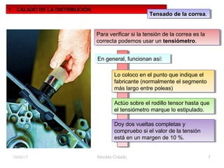 Nicolás Colado 703/02/17
1. CALADO DE LA DISTRIBUCIÓN.
Tensado de la correa.Tensado de la correa.
Para verificar si la tensión de la correa es la
correcta podemos usar un tensiómetro.
Para verificar si la tensión de la correa es la
correcta podemos usar un tensiómetro.
En general, funcionan así:En general, funcionan así:
Lo coloco en el punto que indique el
fabricante (normalmente el segmento
más largo entre poleas)
Lo coloco en el punto que indique el
fabricante (normalmente el segmento
más largo entre poleas)
Actúo sobre el rodillo tensor hasta que
el tensiómetro marque lo estipulado.
Actúo sobre el rodillo tensor hasta que
el tensiómetro marque lo estipulado.
Doy dos vueltas completas y
compruebo si el valor de la tensión
está en un margen de 10 %.
Doy dos vueltas completas y
compruebo si el valor de la tensión
está en un margen de 10 %.
 