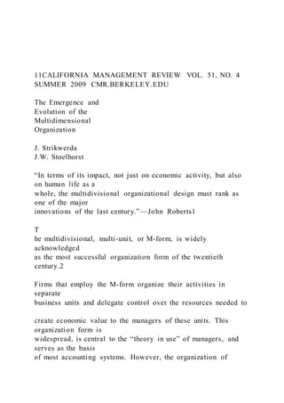 11CALIFORNIA MANAGEMENT REVIEW VOL. 51, NO. 4
SUMMER 2009 CMR.BERKELEY.EDU
The Emergence and
Evolution of the
Multidimensional
Organization
J. Strikwerda
J.W. Stoelhorst
“In terms of its impact, not just on economic activity, but also
on human life as a
whole, the multidivisional organizational design must rank as
one of the major
innovations of the last century.” —John Roberts1
T
he multidivisional, multi-unit, or M-form, is widely
acknowledged
as the most successful organization form of the twentieth
century.2
Firms that employ the M-form organize their activities in
separate
business units and delegate control over the resources needed to
create economic value to the managers of these units. This
organization form is
widespread, is central to the “theory in use” of managers, and
serves as the basis
of most accounting systems. However, the organization of
 