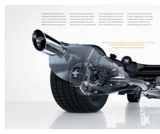 The precise handling dynamics of        the U.S. Many professional drivers      course at Nürburgring. The result      over shocks allows the rear wheels
Camaro were developed around the        provided constructive input. Camaro     is a chassis tuned to stick in turns   to react independently to road input.
world — from test tracks in Australia   SS was also tested on what many         and handle transitional situations     Combined with variable-ratio power
and Germany to the frozen terrain of    consider the toughest racetrack in      beautifully. A 4.5-link independent    steering and a 52/48 front/rear
Sweden to roads and racetracks in       the world: the 12.9-mile Nordschleife   rear suspension with coil springs      weight distribution, Camaro has a




                                                                                  “I think the single biggest engineering feat we pulled off
                                                                                            on the new Camaro is chassis control...
                                                                                                                                  ”
                                                                                                 — Al Oppenheiser, Camaro Chief Engineer
 