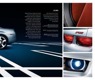 LT/RS
While all Camaro models are created                 And coming later this year,
    around very specific design and        Camaro will unveil the convertible.
engineering criteria, the LT represents     Painstakingly engineered to have
    a sweet spot. A delicious blend of       coupe-like dynamics, it will take
high-tech power, agility and efficiency                     your breath away to
      wrapped in a stunning design.                                see and drive.
 Everything in harmony. Everything
   in its place. Upgrade the attitude                  top: inferno orange-accent
                                             leather-appointed heated front seats
    of your LT or SS Camaro with the      are part of the available interior accent
                                                       trim package on 2lt and 2ss.
  RS Package: 20-inch 1 wheels with a
  Midnight Silver finish; 2 body-color
                                          center: the rs package features special
     roof ditch molding; rear spoiler                taillamps with a unique glow.

  (already standard on SS); distinct,
     sinister-looking taillamps; and        bottom: the high-intensity discharge
                                             headlamps come to life with led halo
                                                    rings. available on lt and ss
 high-intensity discharge headlamps                              with rs package.
         with unique LED halo rings.
 