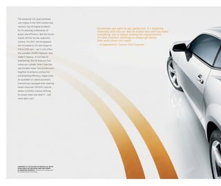 The advanced 3.6L dual overhead
cam engine in the 2010 Camaro was
named a Top 10 Engine by Ward’s
                                                 “ Sometimes you want to say ‘perfection. It’s tempting,
                                                                                           ’
for its amazing combination of
                                                   especially with this car. But no matter how well you make
power and efficiency. But the future               something, you’re always looking for improvements.
stands still for no one, especially                It’s that constant challenge to always get better
Camaro. For 2011, the horsepower                   that really drives this team.”
has increased to 312 and torque to                — Al Oppenheiser, Camaro Chief Engineer
278 at 5100 rpm — yet it still offers
the available 29 MPG highway 1 that
made it famous. A true feat of
engineering, the V6 features four
valves per cylinder. Direct Injection
and Variable Valve Timing then work
together to enhance combustion
and breathing efficiency, respectively.
An available six-speed automatic
transmission equipped with steering
wheel-mounted TAPshift controls
allows clutchless manual shifting
for power when you need it — and
when don’t you?




camaro 1lt in silver ice metallic with
available rs package and polished-
aluminum wheels. 1 Based on EPA estimates with
the available automatic transmission.
 