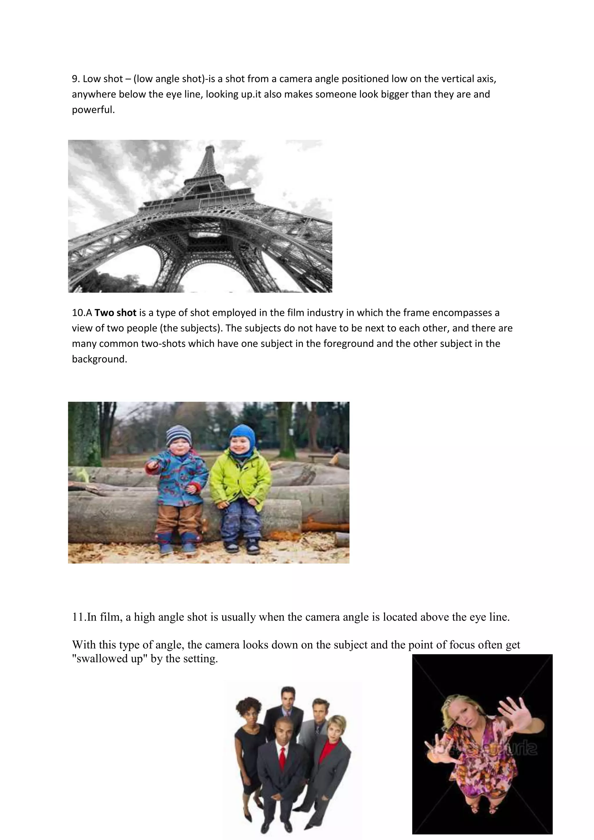 9. Low shot – (low angle shot)-is a shot from a camera angle positioned low on the vertical axis,
anywhere below the eye line, looking up.it also makes someone look bigger than they are and
powerful.




10.A Two shot is a type of shot employed in the film industry in which the frame encompasses a
view of two people (the subjects). The subjects do not have to be next to each other, and there are
many common two-shots which have one subject in the foreground and the other subject in the
background.




11.In film, a high angle shot is usually when the camera angle is located above the eye line.

With this type of angle, the camera looks down on the subject and the point of focus often get
"swallowed up" by the setting.
 