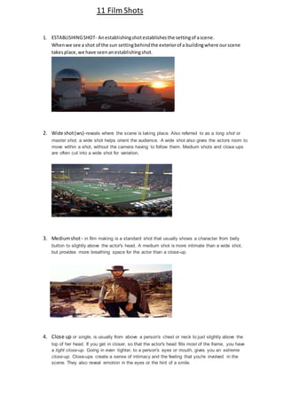 11 Film Shots 
1. ESTABLISHING SHOT- An establishing shot establishes the setting of a scene. 
When we see a shot of the sun setting behind the exterior of a building where our scene 
takes place, we have seen an establishing shot. 
2. Wide shot (ws)-reveals where the scene is taking place. Also referred to as a long shot or 
master shot, a wide shot helps orient the audience. A wide shot also gives the actors room to 
move within a shot, without the camera having to follow them. Medium shots and close-ups 
are often cut into a wide shot for variation. 
3. Medium shot - in film making is a standard shot that usually shows a character from belly 
button to slightly above the actor's head. A medium shot is more intimate than a wide shot, 
but provides more breathing space for the actor than a close-up. 
4. Close up or single, is usually from above a person's chest or neck to just slightly above the 
top of her head. If you get in closer, so that the actor's head fills most of the frame, you have 
a tight close-up. Going in even tighter, to a person's eyes or mouth, gives you an extreme 
close-up. Close-ups create a sense of intimacy and the feeling that you're involved in the 
scene. They also reveal emotion in the eyes or the hint of a smile. 
 