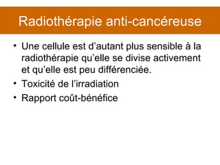 Radiothérapie anti-cancéreuse Une cellule est d’autant plus sensible à la radiothérapie qu’elle se divise activement et qu’elle est peu différenciée. Toxicité de l’irradiation Rapport coût-bénéfice 