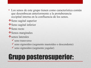Grupo posterosuperior:
• Los senos de este grupo tienen como característica común
que desembocan anteriormente a la protuberancia
occipital interna en la confluencia de los senos.
Seno sagital superior
Seno sagital inferior
Seno recto
Senos marginales
senos laterales
seno transverso
seno sigmoideo (segmento mastoideo o descendente)
seno sigmoideo (segmento yugular)
 