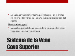 Sistema de la Vena
Cava Superior
• La vena cava superior (cava descendente) es el tronco
colector de las venas de la parte supradiafragmatica del
cuerpo
Ramas de origen:
• Venas braquiocefalicas: nacen de la union de las venas
yugulares interna y subclavia
 
