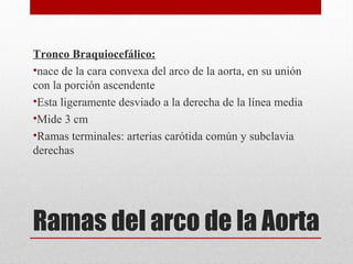 Ramas del arco de la Aorta
Tronco Braquiocefálico:
•nace de la cara convexa del arco de la aorta, en su unión
con la porción ascendente
•Esta ligeramente desviado a la derecha de la línea media
•Mide 3 cm
•Ramas terminales: arterias carótida común y subclavia
derechas
 