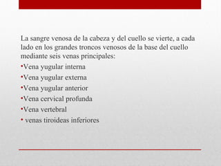La sangre venosa de la cabeza y del cuello se vierte, a cada
lado en los grandes troncos venosos de la base del cuello
mediante seis venas principales:
•Vena yugular interna
•Vena yugular externa
•Vena yugular anterior
•Vena cervical profunda
•Vena vertebral
• venas tiroideas inferiores
 