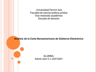 Universidad Fermín toro
Facultad de ciencia política jurídica
Vice rectorado académico
Escuela de derecho
Análisis de la Carta Iberoamericana de Gobierno Electrónico
ALUMNA:
Astrid León C.I.:22313241
 