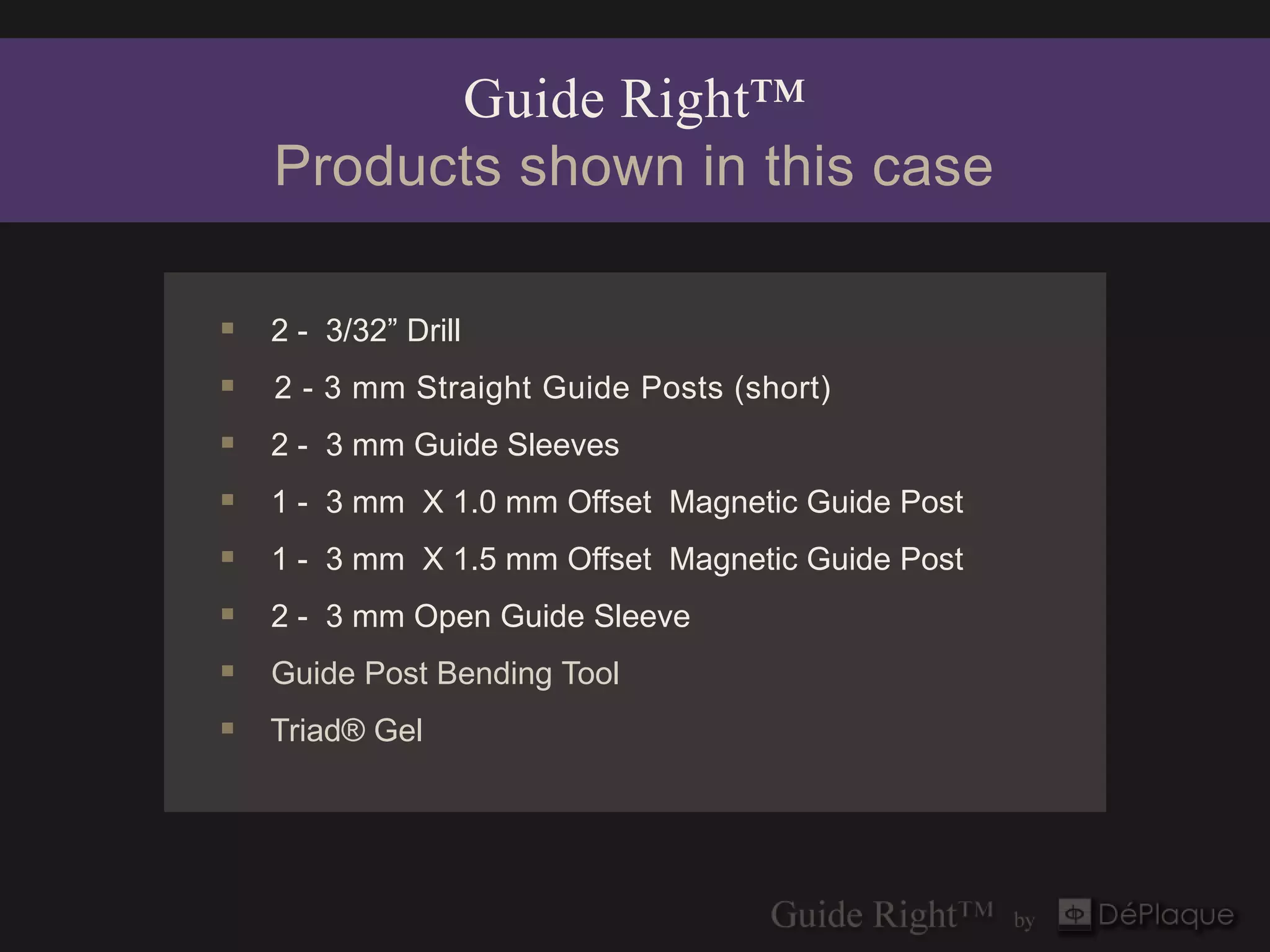 Guide Right™
    Products shown in this case

 2 - 3/32” Drill
   2 - 3 mm Straight Guide Posts (short)
 2 - 3 mm Guide Sleeves
 1 - 3 mm X 1.0 mm Offset Magnetic Guide Post
 1 - 3 mm X 1.5 mm Offset Magnetic Guide Post
 2 - 3 mm Open Guide Sleeve
 Guide Post Bending Tool
 Triad® Gel
 