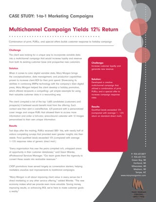 CASE STUDY: 1-to-1 Marketing Campaigns

Multichannel Campaign Yields 12% Return
••••••••••••••••••••••••••••••••••••

Combination of print, PURLs, and special offers builds customer response to holiday campaign


Challenge
The client was looking for a unique way to incorporate variable data
into a multichannel campaign that would increase loyalty and revenue
from both its existing customer base and prospective new customers.          Challenge:
                                                                             Increase customer loyalty and
Solution                                                                     generate new revenue.
When it comes to color digital variable data, Mary Morgan brings
the conceptualization, data management, and production capabilities
proven to increase client ROI for their print spend. Showcasing its          Solution:
                                                                             Developed a creative
abilities in combining XMPie technology with the company’s iGen digital
                                                                             multichannel campaign that
press, Mary Morgan helped the client develop a holiday promotion,            utilized a combination of print,
which offered recipients a compelling— yet simple—example for using          PURLs, and a special offer to
their valuable customer data in a resounding way.                            increase campaign response
                                                                             rates.
The client compiled a list of the top 1,600 candidates (customers and
prospects) it believed would benefit most from the offering. Each
                                                                             Results:
contact was then sent a cost-effective, 4/0 postcard with a personalized     Qualified leads exceeded 12%
cover image and unique PURL that allowed them to access more                 (compared with average 1 - 1.5%
information and order a full-color, wire-o-bound calendar with 12 images     return on standard direct mail).
personalized to their own unique information.

Results
Just days after the mailing, PURLs received 300+ hits, with nearly half of
visitors completing surveys that provided even greater insights into their
needs. Final qualified leads exceeded 12% (compared with average
1–1.5% response rates of generic direct mail.)

“Every organization has over the years compiled rich, untapped areas
of opportunity in their customer databases,” said Jason Wienke,
                                                                                                                     P: 920.437.0877
eProfessional Services Manager. “Our team gives them the ingenuity to
                                                                                                                     F: 920.437.7151
convert these assets into realizable revenues.”                                                                      Green Bay, WI
                                                                                                                        Hartland, WI
CVDP promotions have served largely as conversation starters, helping                                                Milwaukee, WI
marketers visualize real improvements to traditional campaigns.                                                         Madison, WI
                                                                                                                          Tempe, AZ
                                                                                                             www.marymorganinc.com
“Mary Morgan is all about improving client value in every venue—be it
direct marketing or any other service offering,” added Wienke. “The new
economy makes what we provide even more valuable. Saving money,
improving results, or enhancing ROI, we’re here to make customer goals
a reality.”

                                                                                                                         A CoakleyTech Company
 