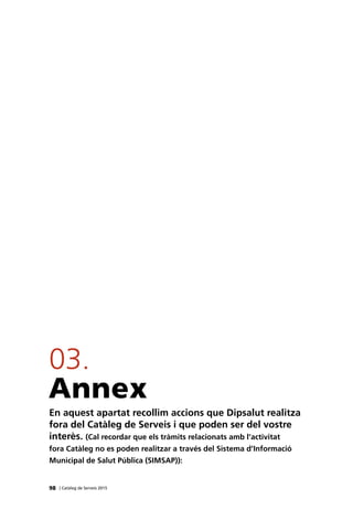 Annex
En aquest apartat recollim accions que Dipsalut realitza
fora del Catàleg de Serveis i que poden ser del vostre
interès. (Cal recordar que els tràmits relacionats amb l’activitat
fora Catàleg no es poden realitzar a través del Sistema d’Informació
Municipal de Salut Pública (SIMSAP)):
03.
98 | Catàleg de Serveis 2015
 
