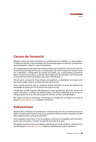 Annex
99Catàleg de Serveis 2015 |
Cursos de formació
Dipsalut ofereix activitats formatives als professionals que treballen en salut pública.
L'objectiu és facilitar l'aprenentatge continuat perquè puguin actualitzar constantment
els coneixements i adquirir noves competències.
Se’n programen tant de l’àmbit de la Protecció de la Salut (gestió d’instal·lacions amb risc
de transmissió de legionel·losi; per a manipuladors de xarxes d’aigua de consum humà;
per a operadors i mantenidors de piscines d’ús públic; per a manipuladors d’aliments;
sobre contaminació acústica...) com de relacionades amb les Polítiques i la Promoció de
la Salut (primers auxilis psicològics, salut jove, dinamització...).
Tots els cursos són gratuïts. Estan dirigits, principalment, a treballadors municipals, tot i
que també poden optar-hi professionals del sector privat.
Totes aquelles persones que ho necessitin podran sol·licitar un servei de traducció de
llenguatge de signes per a la formació que vulguin cursar.
L’Organisme també organitza periòdicament cursos gratuïts per aprendre nocions de
suport vital bàsic i a utilitzar els desfibril·ladors automàtics implantats arreu de les co-
marques gironines en el marc del programa «Girona, territori cardioprotegit».
Per obtenir-ne tota la informació i formalitzar les inscripcions, cal dirigir-se al web de
Dipsalut www.dipsalut.cat, a l’apartat «Formació».
Subvencions
Dipsalut posa a disposició d’ajuntaments i entitats sense ànim de lucre diverses línies de
suport econòmic per impulsar accions que permetin millorar la salut i la qualitat de vida
dels ciutadans de les comarques gironines.
Entre aquestes subvencions, hi ha les dirigides a cofinançar les despeses dels consultoris
locals o les orientades a impulsar accions de promoció de la salut.
Per obtenir-ne tota la informació (bases, període de sol·licitud, etcètera), cal dirigir-se al
web de Dipsalut www.dipsalut.cat, a l’apartat «Subvencions i suport econòmic».
 