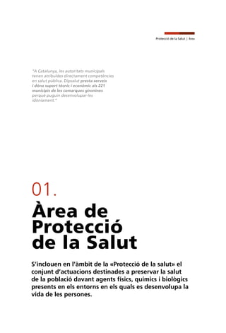 Protecció de la Salut | Àrea
01.
Àrea de
Protecció
de la Salut
S’inclouen en l’àmbit de la «Protecció de la salut» el
conjunt d’actuacions destinades a preservar la salut
de la població davant agents físics, químics i biològics
presents en els entorns en els quals es desenvolupa la
vida de les persones.
"A Catalunya, les autoritats municipals
tenen atribuïdes directament competències
en salut pública. Dipsalut presta serveis
i dóna suport tècnic i econòmic als 221
municipis de les comarques gironines
perquè puguin desenvolupar-les
idòniament."
 