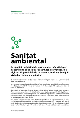 10 | Catàleg de Serveis 2015
Línia | Sanitat ambiental | Protecció de la Salut
Sanitat
ambiental
La qualitat i salubritat del nostre entorn són vitals per
gaudir d’una bona salut. Per tant, les intervencions de
vigilància i gestió dels riscos presents en el medi en què
vivim han de ser una prioritat.
El medi en què vivim i la salut es troben íntimament lligats, i tenen una gran implicació
en el nostre benestar.
Les actuacions en sanitat ambiental han d’anar dirigides a la vigilància dels factors de
risc –físics, químics i biològics– presents en el medi, i la seva possible repercussió sobre la
salut de la població.
Són motiu de preocupació per a la salut, atesa la seva relació amb el medi ambient,
factors com la contaminació de l’aire interior i exterior, d’origen químic i biològic, la con-
taminació acústica i electromagnètica, i les condicions higièniques i sanitàries deficients
del medi que ens envolta. La percepció del soroll com a problema per al medi ambient i
la salut va guanyant importància.
Són, doncs, camps d’actuació, entre d’altres, la qualitat de les aigües de consum, la salu-
britat de les instal·lacions amb risc de transmissió de legionel·losi, i el suport a la gestió
dels riscos presents en els equipaments on desenvolupem part de les nostres activitats i
en el medi ambient urbà, com la contaminació atmosfèrica, acústica i electromagnètica.
 