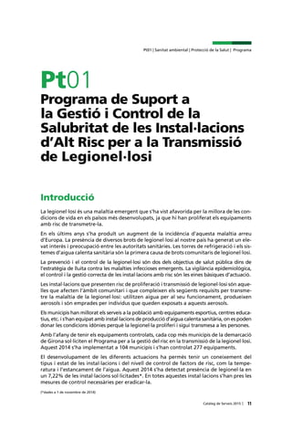11Catàleg de Serveis 2015 |
Pt01 | Sanitat ambiental | Protecció de la Salut | Programa
Pt01
Programa de Suport a
la Gestió i Control de la
Salubritat de les Instal·lacions
d’Alt Risc per a la Transmissió
de Legionel·losi
Introducció
La legionel·losi és una malaltia emergent que s’ha vist afavorida per la millora de les con-
dicions de vida en els països més desenvolupats, ja que hi han proliferat els equipaments
amb risc de transmetre-la.
En els últims anys s’ha produït un augment de la incidència d’aquesta malaltia arreu
d’Europa. La presència de diversos brots de legionel·losi al nostre país ha generat un ele-
vat interès i preocupació entre les autoritats sanitàries. Les torres de refrigeració i els sis-
temes d’aigua calenta sanitària són la primera causa de brots comunitaris de legionel·losi.
La prevenció i el control de la legionel·losi són dos dels objectius de salut pública dins de
l’estratègia de lluita contra les malalties infeccioses emergents. La vigilància epidemiològica,
el control i la gestió correcta de les instal·lacions amb risc són les eines bàsiques d’actuació.
Les instal·lacions que presenten risc de proliferació i transmissió de legionel·losi són aque-
lles que afecten l’àmbit comunitari i que compleixen els següents requisits per transme-
tre la malaltia de la legionel·losi: utilitzen aigua per al seu funcionament, produeixen
aerosols i són emprades per individus que queden exposats a aquests aerosols.
Els municipis han millorat els serveis a la població amb equipaments esportius, centres educa-
tius, etc. i s’han equipat amb instal·lacions de producció d’aigua calenta sanitària, on es poden
donar les condicions idònies perquè la legionel·la proliferi i sigui transmesa a les persones.
Amb l’afany de tenir els equipaments controlats, cada cop més municipis de la demarcació
de Girona sol·liciten el Programa per a la gestió del risc en la transmissió de la legionel·losi.
Aquest 2014 s’ha implementat a 104 municipis i s’han controlat 277 equipaments.
El desenvolupament de les diferents actuacions ha permès tenir un coneixement del
tipus i estat de les instal·lacions i del nivell de control de factors de risc, com la tempe-
ratura i l’estancament de l’aigua. Aquest 2014 s’ha detectat presència de legionel·la en
un 7,22% de les instal·lacions sol·licitades*. En totes aquestes instal·lacions s’han pres les
mesures de control necessàries per eradicar-la.
(*dades a 1 de novembre de 2014)
 